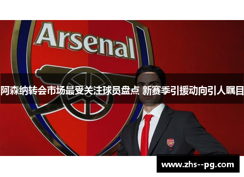 阿森纳转会市场最受关注球员盘点 新赛季引援动向引人瞩目