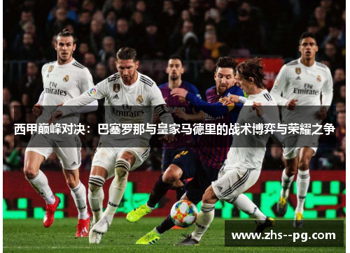 西甲巅峰对决：巴塞罗那与皇家马德里的战术博弈与荣耀之争