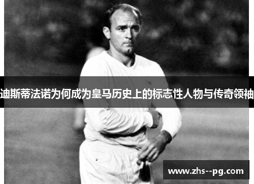 迪斯蒂法诺为何成为皇马历史上的标志性人物与传奇领袖 迪斯蒂法诺为何成为皇马历史上的标志性人物与传奇领袖