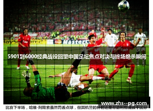 5901到6000经典战役回望中国足坛焦点对决与终场绝杀瞬间 5901到6000经典战役回望中国足坛焦点对决与终场绝杀瞬间