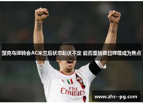 楚克乌泽转会AC米兰后状态起伏不定 能否重拾昔日辉煌成为焦点