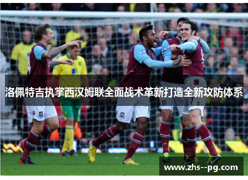 洛佩特吉执掌西汉姆联全面战术革新打造全新攻防体系