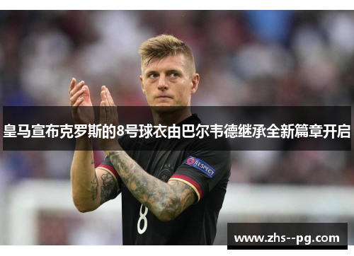 皇马宣布克罗斯的8号球衣由巴尔韦德继承全新篇章开启