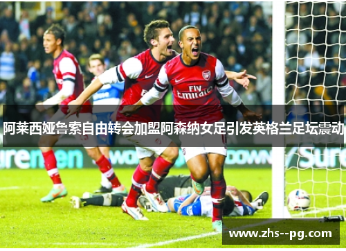 阿莱西娅鲁索自由转会加盟阿森纳女足引发英格兰足坛震动
