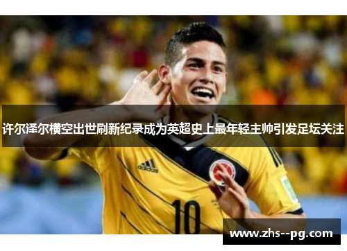 许尔泽尔横空出世刷新纪录成为英超史上最年轻主帅引发足坛关注